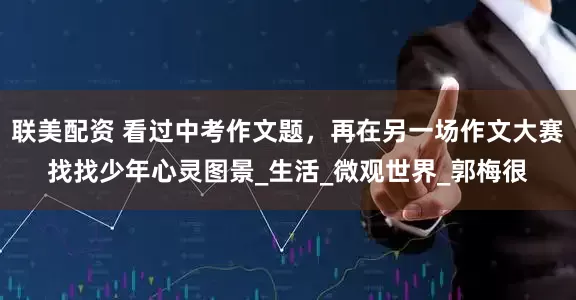 联美配资 看过中考作文题，再在另一场作文大赛找找少年心灵图景_生活_微观世界_郭梅很