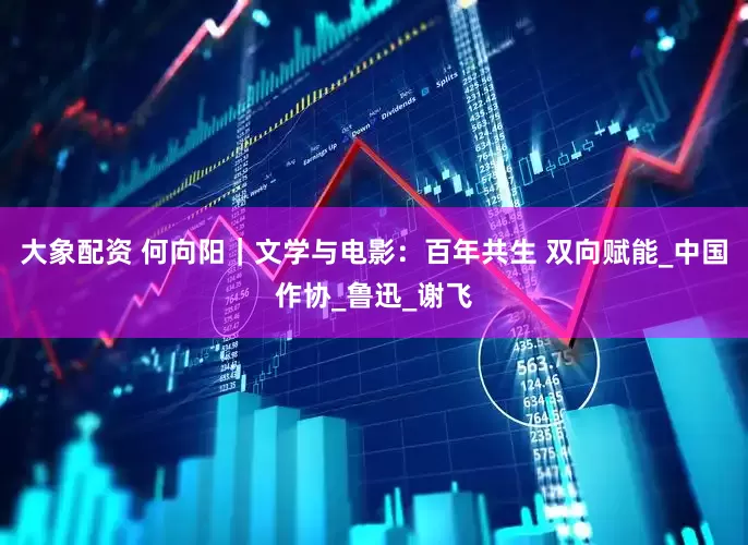 大象配资 何向阳｜文学与电影：百年共生 双向赋能_中国作协_鲁迅_谢飞