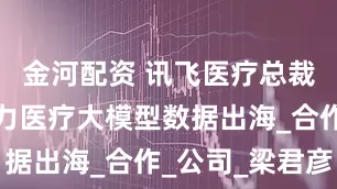 金河配资 讯飞医疗总裁：香港助力医疗大模型数据出海_合作_公司_梁君彦
