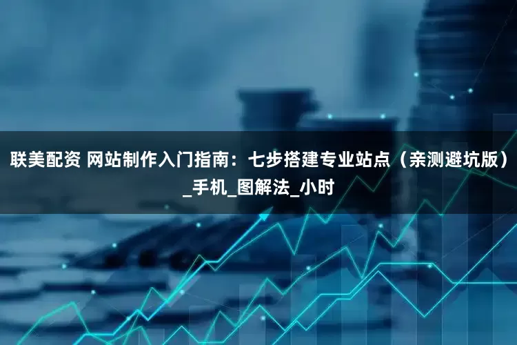 联美配资 网站制作入门指南：七步搭建专业站点（亲测避坑版）_手机_图解法_小时