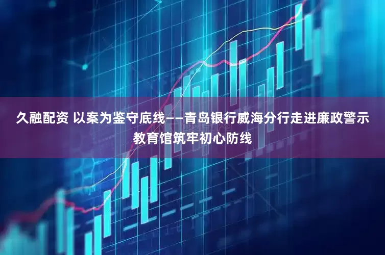 久融配资 以案为鉴守底线——青岛银行威海分行走进廉政警示教育馆筑牢初心防线