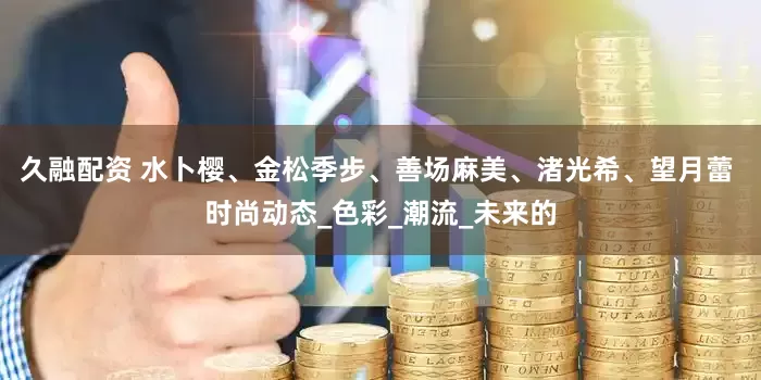 久融配资 水卜樱、金松季步、善场麻美、渚光希、望月蕾 时尚动态_色彩_潮流_未来的