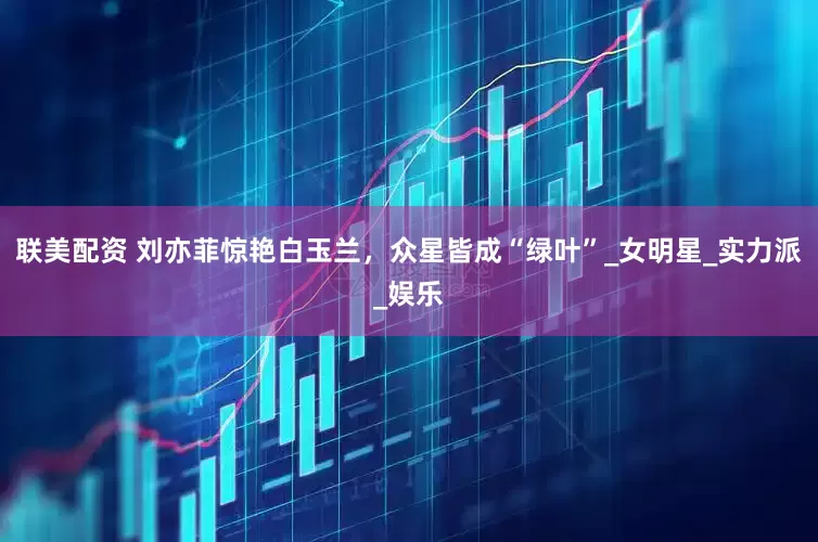 联美配资 刘亦菲惊艳白玉兰，众星皆成“绿叶”_女明星_实力派_娱乐