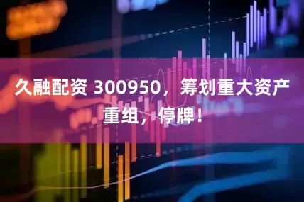 久融配资 300950，筹划重大资产重组，停牌！