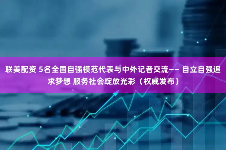 联美配资 5名全国自强模范代表与中外记者交流—— 自立自强追求梦想 服务社会绽放光彩（权威发布）