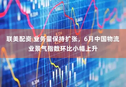 联美配资 业务量保持扩张，6月中国物流业景气指数环比小幅上升