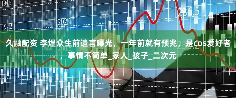 久融配资 李煜众生前遗言曝光，一年前就有预兆，是cos爱好者，事情不简单_家人_孩子_二次元