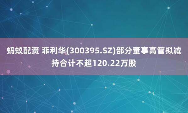 蚂蚁配资 菲利华(300395.SZ)部分董事高管拟减持合计不超120.22万股