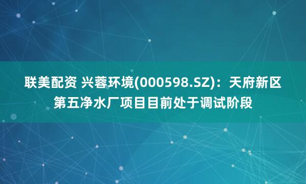 联美配资 兴蓉环境(000598.SZ)：天府新区第五净水厂项目目前处于调试阶段