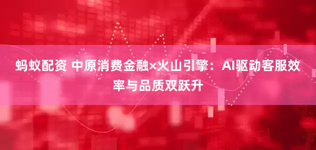 蚂蚁配资 中原消费金融×火山引擎：AI驱动客服效率与品质双跃升