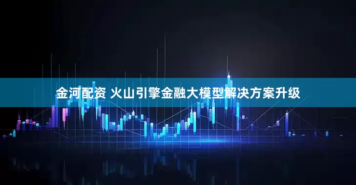 金河配资 火山引擎金融大模型解决方案升级