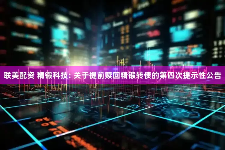 联美配资 精锻科技: 关于提前赎回精锻转债的第四次提示性公告