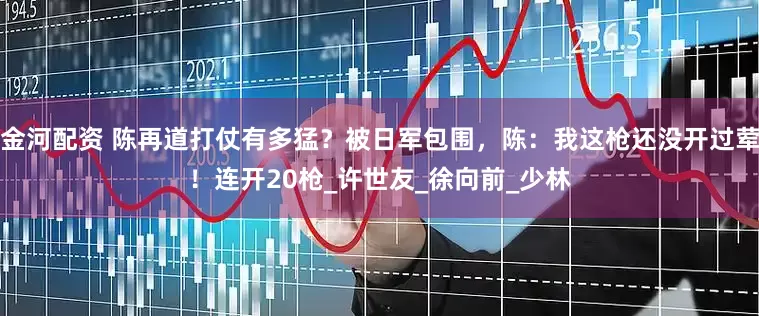 金河配资 陈再道打仗有多猛？被日军包围，陈：我这枪还没开过荤！连开20枪_许世友_徐向前_少林