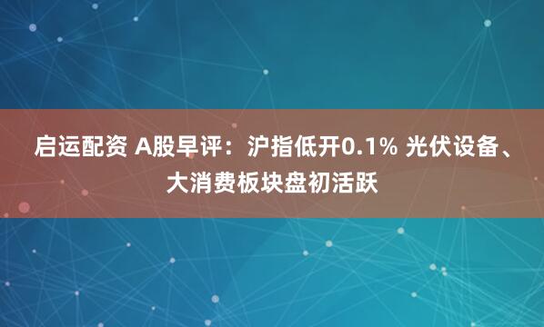 启运配资 A股早评：沪指低开0.1% 光伏设备、大消费板块盘初活跃