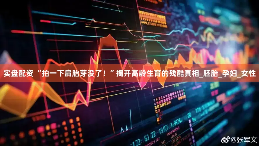 实盘配资 “拍一下肩胎芽没了！”揭开高龄生育的残酷真相_胚胎_孕妇_女性