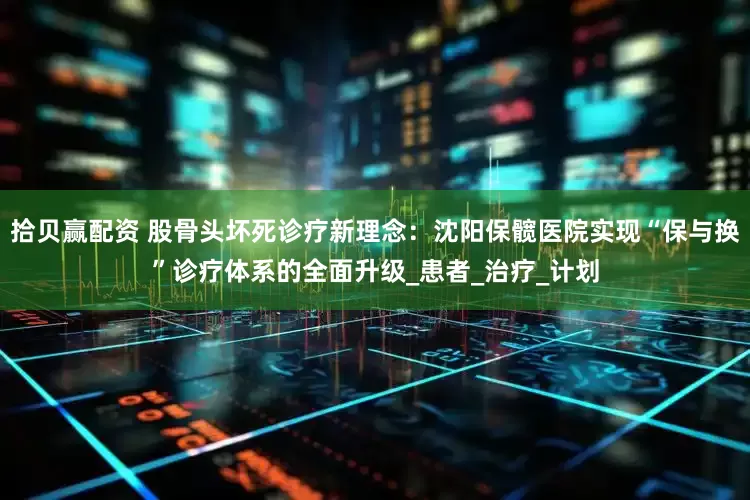 拾贝赢配资 股骨头坏死诊疗新理念：沈阳保髋医院实现“保与换”诊疗体系的全面升级_患者_治疗_计划
