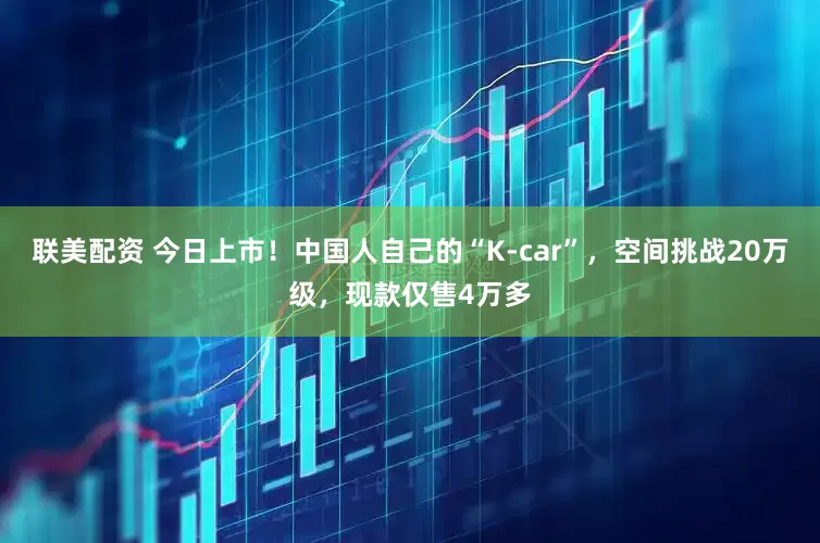 联美配资 今日上市！中国人自己的“K-car”，空间挑战20万级，现款仅售4万多