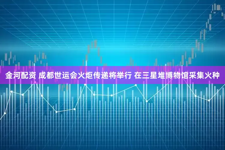 金河配资 成都世运会火炬传递将举行 在三星堆博物馆采集火种