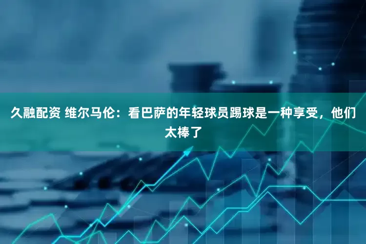 久融配资 维尔马伦：看巴萨的年轻球员踢球是一种享受，他们太棒了