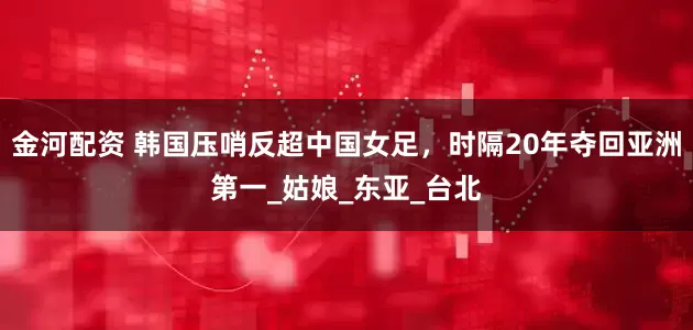 金河配资 韩国压哨反超中国女足，时隔20年夺回亚洲第一_姑娘_东亚_台北