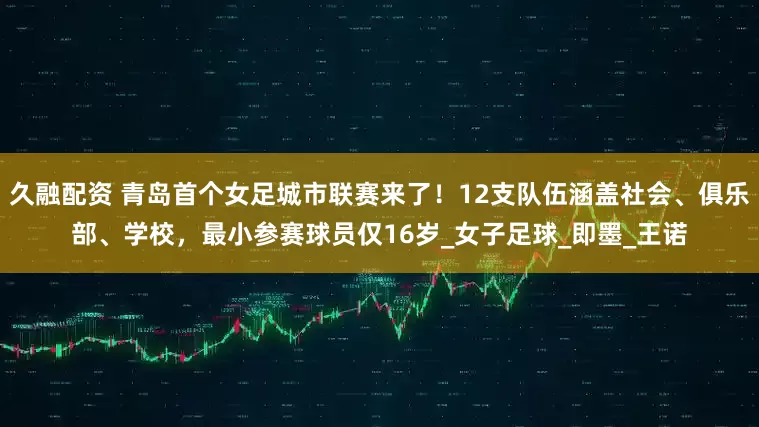 久融配资 青岛首个女足城市联赛来了！12支队伍涵盖社会、俱乐部、学校，最小参赛球员仅16岁_女子足球_即墨_王诺