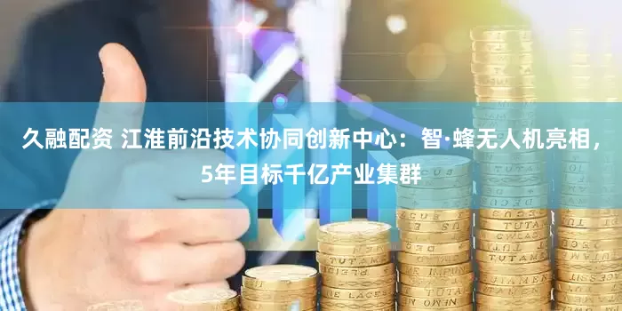 久融配资 江淮前沿技术协同创新中心：智·蜂无人机亮相，5年目标千亿产业集群