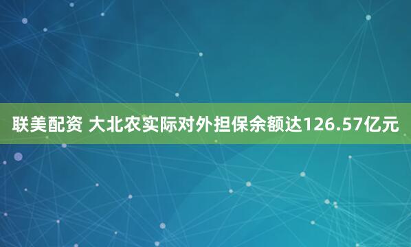 联美配资 大北农实际对外担保余额达126.57亿元
