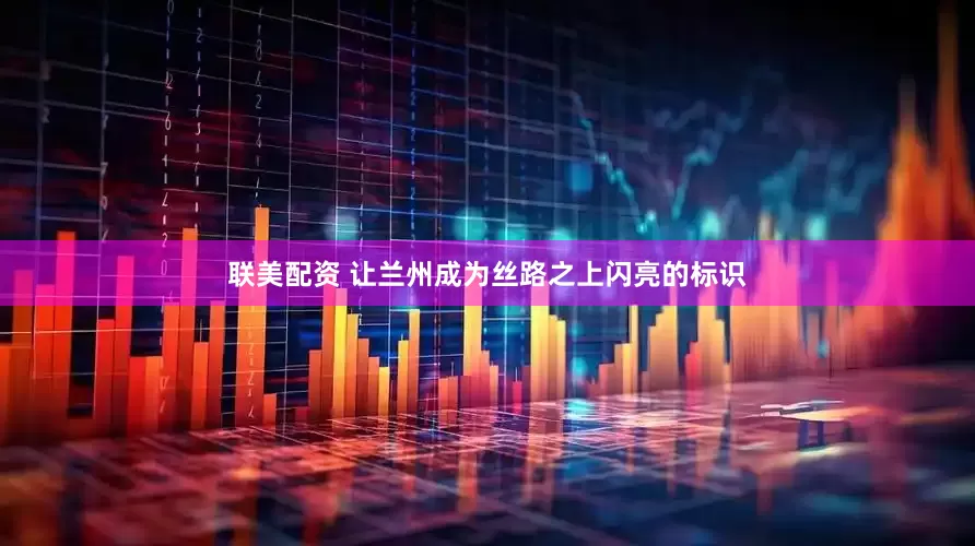 联美配资 让兰州成为丝路之上闪亮的标识