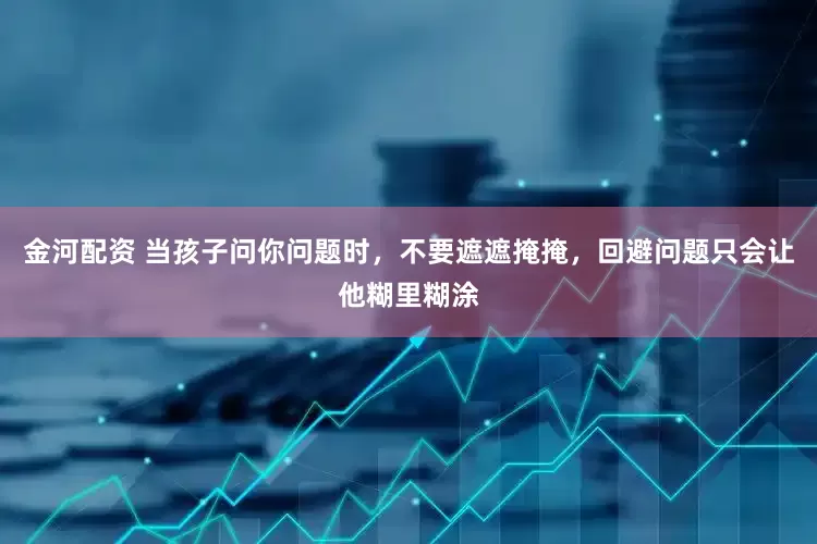 金河配资 当孩子问你问题时，不要遮遮掩掩，回避问题只会让他糊里糊涂