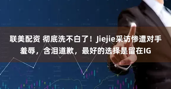 联美配资 彻底洗不白了！Jiejie采访惨遭对手羞辱，含泪道歉，最好的选择是留在IG