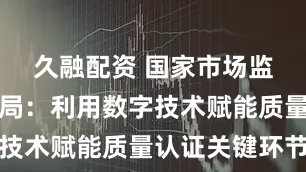 久融配资 国家市场监督管理总局：利用数字技术赋能质量认证关键环节