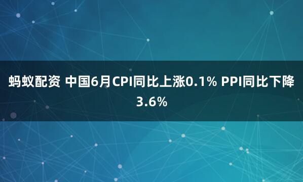 蚂蚁配资 中国6月CPI同比上涨0.1% PPI同比下降3.6%