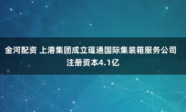 金河配资 上港集团成立蕴通国际集装箱服务公司  注册资本4.1亿