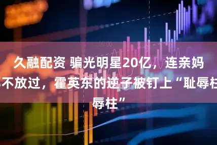 久融配资 骗光明星20亿，连亲妈都不放过，霍英东的逆子被钉上“耻辱柱”