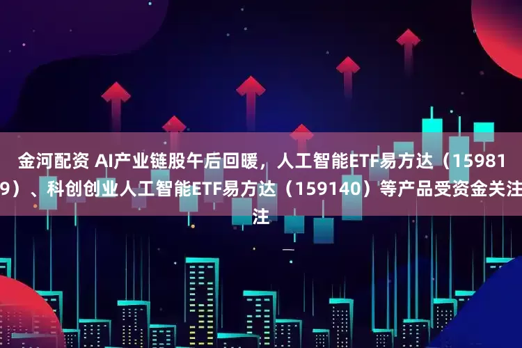 金河配资 AI产业链股午后回暖，人工智能ETF易方达（159819）、科创创业人工智能ETF易方达（159140）等产品受资金关注
