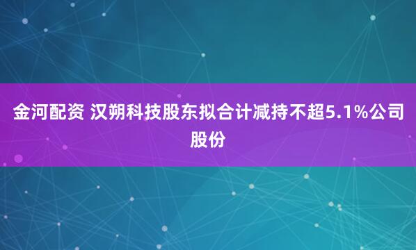 金河配资 汉朔科技股东拟合计减持不超5.1%公司股份