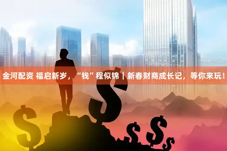 金河配资 福启新岁，“钱”程似锦｜新春财商成长记，等你来玩！