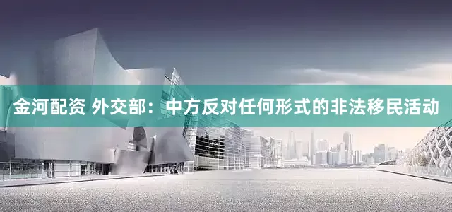 金河配资 外交部：中方反对任何形式的非法移民活动