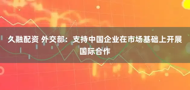 久融配资 外交部：支持中国企业在市场基础上开展国际合作