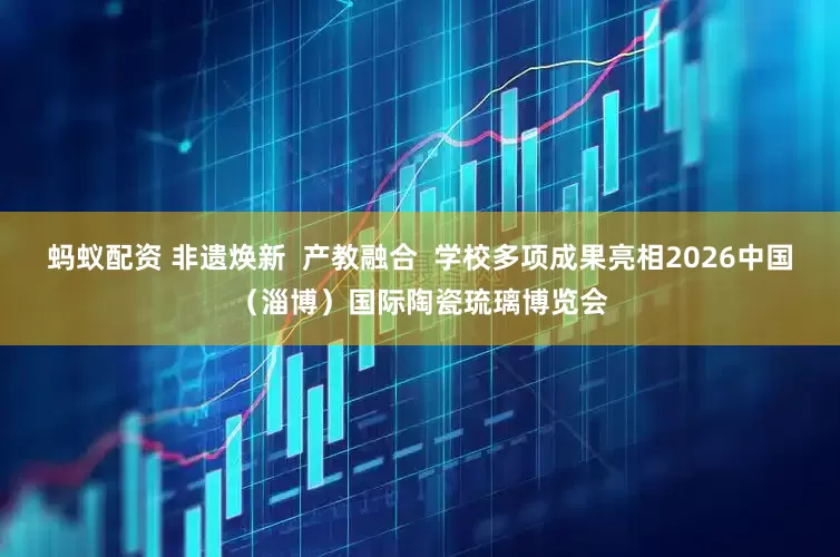 蚂蚁配资 非遗焕新  产教融合  学校多项成果亮相2026中国（淄博）国际陶瓷琉璃博览会
